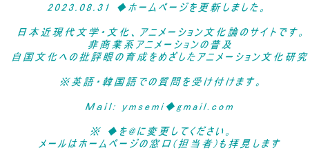 2023.08.31 ◆ホームページを更新しました。  　日本近現代文学・文化、アニメーション文化論のサイトです。 　非商業系アニメーションの普及 　自国文化への批評眼の育成をめざしたアニメーション文化研究  　※英語・韓国語での質問を受け付けます。  　Ｍａｉｌ: ymsemi◆gmail.com   　※ ◆を@に変更してください。 　メールはホームページの窓口(担当者)も拝見します